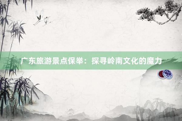 广东旅游景点保举：探寻岭南文化的魔力